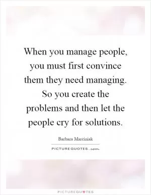 When you manage people, you must first convince them they need managing. So you create the problems and then let the people cry for solutions Picture Quote #1