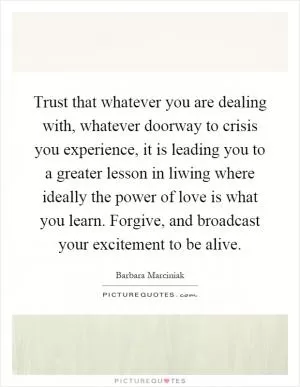Trust that whatever you are dealing with, whatever doorway to crisis you experience, it is leading you to a greater lesson in liwing where ideally the power of love is what you learn. Forgive, and broadcast your excitement to be alive Picture Quote #1