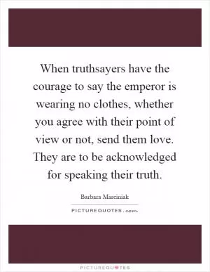 When truthsayers have the courage to say the emperor is wearing no clothes, whether you agree with their point of view or not, send them love. They are to be acknowledged for speaking their truth Picture Quote #1