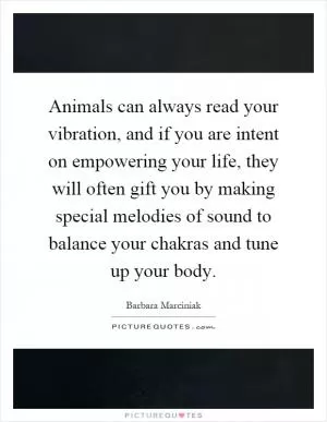 Animals can always read your vibration, and if you are intent on empowering your life, they will often gift you by making special melodies of sound to balance your chakras and tune up your body Picture Quote #1