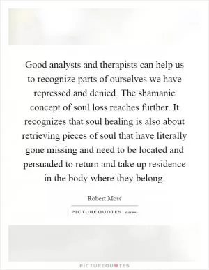 Good analysts and therapists can help us to recognize parts of ourselves we have repressed and denied. The shamanic concept of soul loss reaches further. It recognizes that soul healing is also about retrieving pieces of soul that have literally gone missing and need to be located and persuaded to return and take up residence in the body where they belong Picture Quote #1