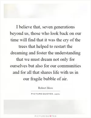 I believe that, seven generations beyond us, those who look back on our time will find that it was the cry of the trees that helped to restart the dreaming and foster the understanding that we must dream not only for ourselves but also for our communities and for all that shares life with us in our fragile bubble of air Picture Quote #1