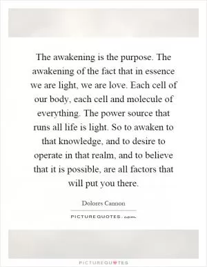 The awakening is the purpose. The awakening of the fact that in essence we are light, we are love. Each cell of our body, each cell and molecule of everything. The power source that runs all life is light. So to awaken to that knowledge, and to desire to operate in that realm, and to believe that it is possible, are all factors that will put you there Picture Quote #1