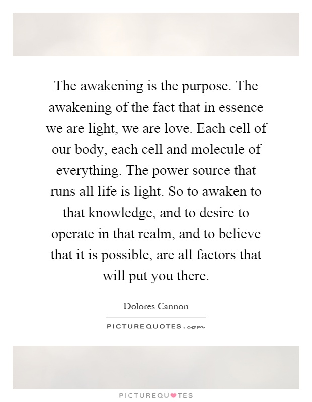 The awakening is the purpose. The awakening of the fact that in essence we are light, we are love. Each cell of our body, each cell and molecule of everything. The power source that runs all life is light. So to awaken to that knowledge, and to desire to operate in that realm, and to believe that it is possible, are all factors that will put you there Picture Quote #1