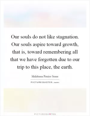 Our souls do not like stagnation. Our souls aspire toward growth, that is, toward remembering all that we have forgotten due to our trip to this place, the earth Picture Quote #1