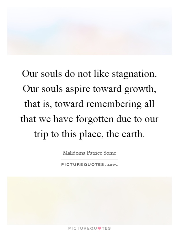 Our souls do not like stagnation. Our souls aspire toward growth, that is, toward remembering all that we have forgotten due to our trip to this place, the earth Picture Quote #1