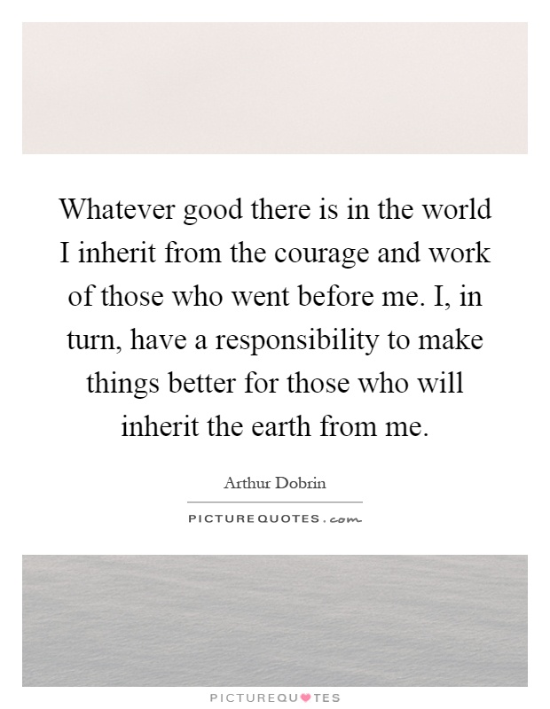 Whatever good there is in the world I inherit from the courage and work of those who went before me. I, in turn, have a responsibility to make things better for those who will inherit the earth from me Picture Quote #1