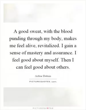 A good sweat, with the blood punding through my body, makes me feel alive, revitalized. I gain a sense of mastery and assurance. I feel good about myself. Then I can feel good about others Picture Quote #1
