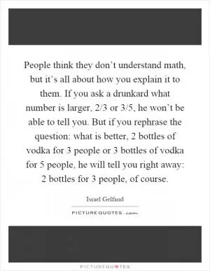 People think they don’t understand math, but it’s all about how you explain it to them. If you ask a drunkard what number is larger, 2/3 or 3/5, he won’t be able to tell you. But if you rephrase the question: what is better, 2 bottles of vodka for 3 people or 3 bottles of vodka for 5 people, he will tell you right away: 2 bottles for 3 people, of course Picture Quote #1