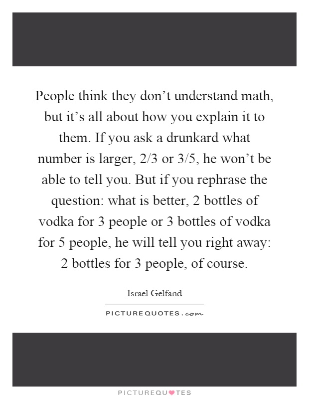 People think they don't understand math, but it's all about how you explain it to them. If you ask a drunkard what number is larger, 2/3 or 3/5, he won't be able to tell you. But if you rephrase the question: what is better, 2 bottles of vodka for 3 people or 3 bottles of vodka for 5 people, he will tell you right away: 2 bottles for 3 people, of course Picture Quote #1