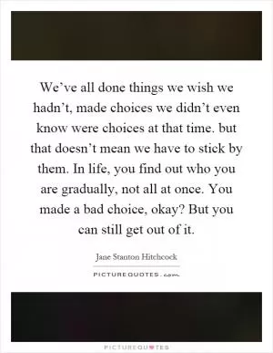 We’ve all done things we wish we hadn’t, made choices we didn’t even know were choices at that time. but that doesn’t mean we have to stick by them. In life, you find out who you are gradually, not all at once. You made a bad choice, okay? But you can still get out of it Picture Quote #1