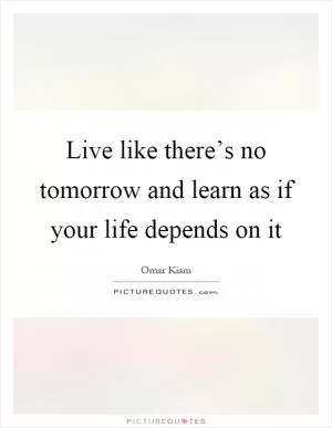 Live like there’s no tomorrow and learn as if your life depends on it Picture Quote #1