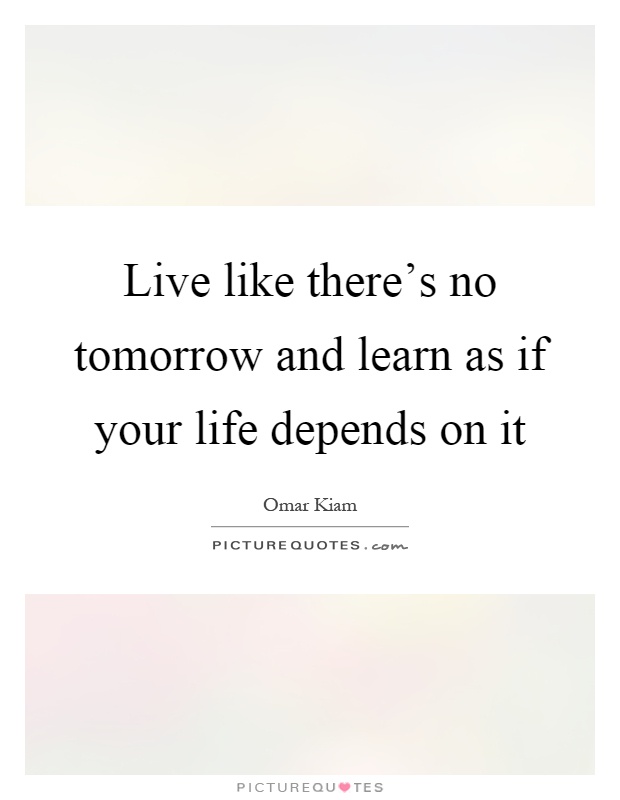 Live like there's no tomorrow and learn as if your life depends on it Picture Quote #1