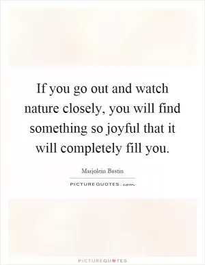 If you go out and watch nature closely, you will find something so joyful that it will completely fill you Picture Quote #1