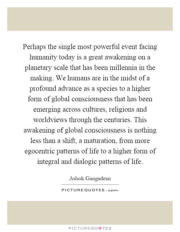 Perhaps the single most powerful event facing humanity today is a great awakening on a planetary scale that has been millennia in the making. We humans are in the midst of a profound advance as a species to a higher form of global consciousness that has been emerging across cultures, religions and worldviews through the centuries. This awakening of global consciousness is nothing less than a shift, a maturation, from more egocentric patterns of life to a higher form of integral and dialogic patterns of life Picture Quote #1