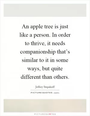 An apple tree is just like a person. In order to thrive, it needs companionship that’s similar to it in some ways, but quite different than others Picture Quote #1