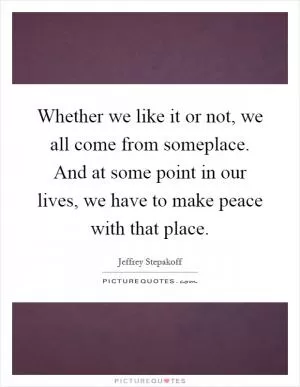 Whether we like it or not, we all come from someplace. And at some point in our lives, we have to make peace with that place Picture Quote #1