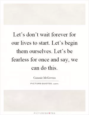 Let’s don’t wait forever for our lives to start. Let’s begin them ourselves. Let’s be fearless for once and say, we can do this Picture Quote #1