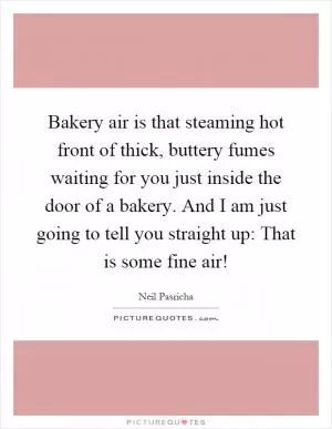 Bakery air is that steaming hot front of thick, buttery fumes waiting for you just inside the door of a bakery. And I am just going to tell you straight up: That is some fine air! Picture Quote #1