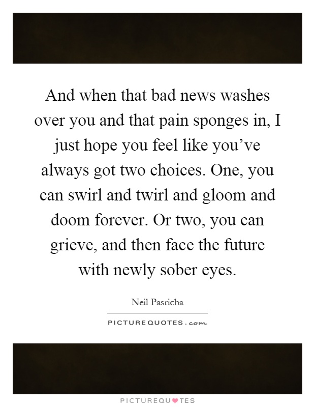 And when that bad news washes over you and that pain sponges in, I just hope you feel like you've always got two choices. One, you can swirl and twirl and gloom and doom forever. Or two, you can grieve, and then face the future with newly sober eyes Picture Quote #1