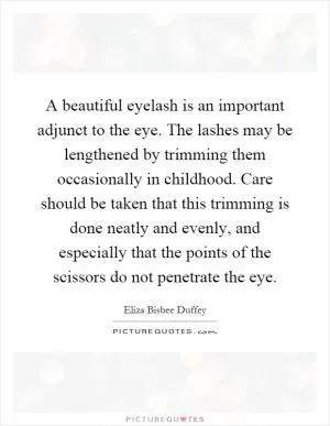 A beautiful eyelash is an important adjunct to the eye. The lashes may be lengthened by trimming them occasionally in childhood. Care should be taken that this trimming is done neatly and evenly, and especially that the points of the scissors do not penetrate the eye Picture Quote #1