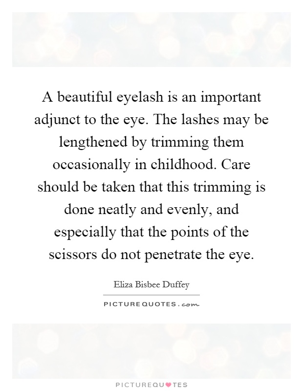 A beautiful eyelash is an important adjunct to the eye. The lashes may be lengthened by trimming them occasionally in childhood. Care should be taken that this trimming is done neatly and evenly, and especially that the points of the scissors do not penetrate the eye Picture Quote #1