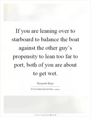 If you are leaning over to starboard to balance the boat against the other guy’s propensity to lean too far to port, both of you are about to get wet Picture Quote #1