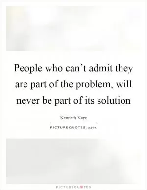 People who can’t admit they are part of the problem, will never be part of its solution Picture Quote #1
