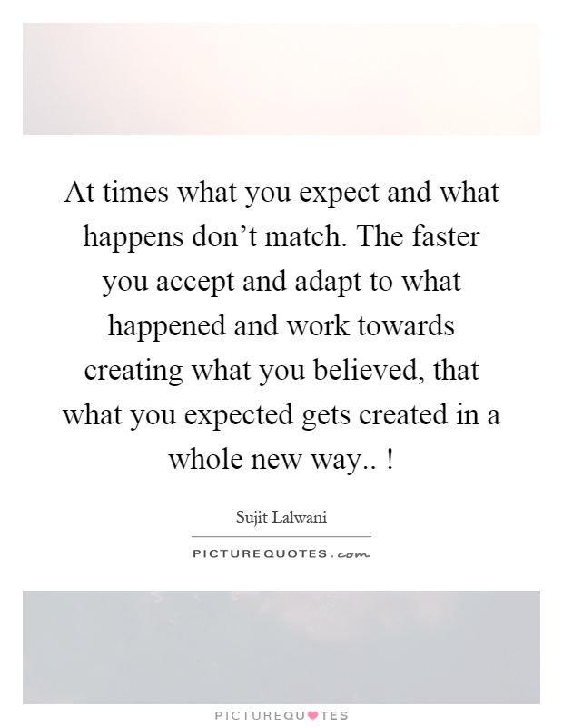 At times what you expect and what happens don't match. The faster you accept and adapt to what happened and work towards creating what you believed, that what you expected gets created in a whole new way..! Picture Quote #1