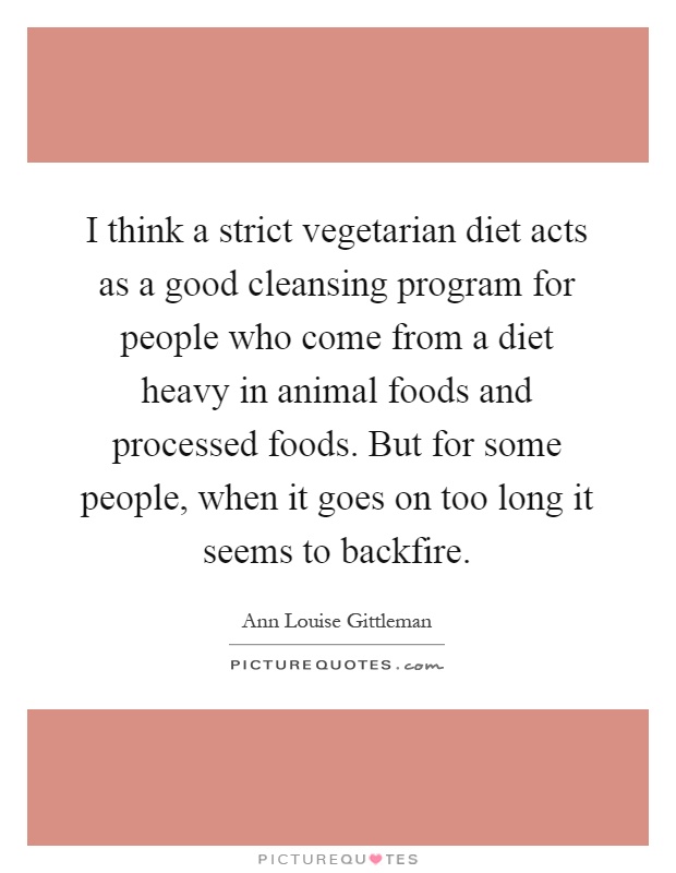 I think a strict vegetarian diet acts as a good cleansing program for people who come from a diet heavy in animal foods and processed foods. But for some people, when it goes on too long it seems to backfire Picture Quote #1