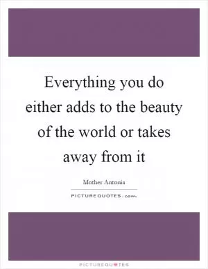 Everything you do either adds to the beauty of the world or takes away from it Picture Quote #1