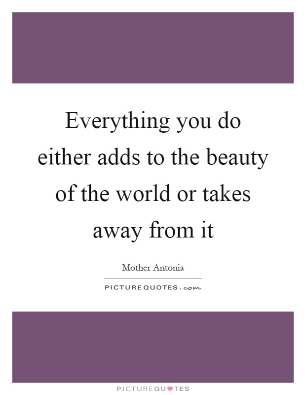 Everything you do either adds to the beauty of the world or takes away from it Picture Quote #1