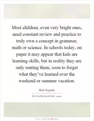 Most children, even very bright ones, need constant review and practice to truly own a concept in grammar, math or science. In schools today, on paper it may appear that kids are learning skills, but in reality they are only renting them, soon to forget what they’ve learned over the weekend or summer vacation Picture Quote #1