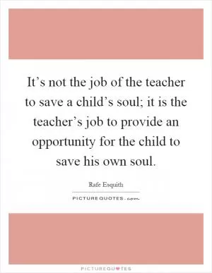 It’s not the job of the teacher to save a child’s soul; it is the teacher’s job to provide an opportunity for the child to save his own soul Picture Quote #1