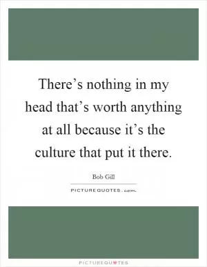 There’s nothing in my head that’s worth anything at all because it’s the culture that put it there Picture Quote #1