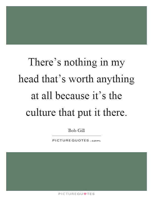There's nothing in my head that's worth anything at all because it's the culture that put it there Picture Quote #1