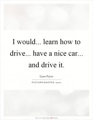 I would... learn how to drive... have a nice car... and drive it Picture Quote #1