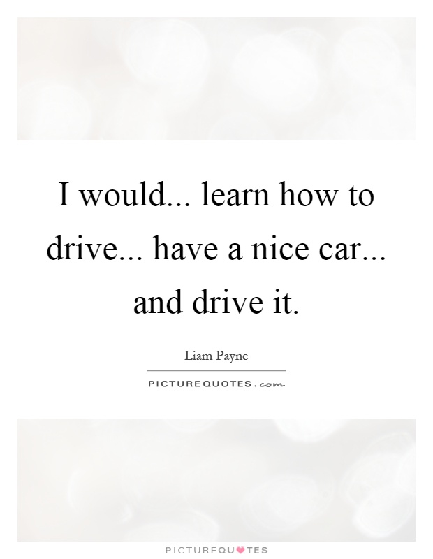 I would... learn how to drive... have a nice car... and drive it Picture Quote #1
