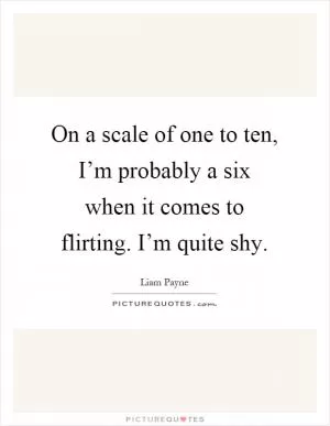 On a scale of one to ten, I’m probably a six when it comes to flirting. I’m quite shy Picture Quote #1
