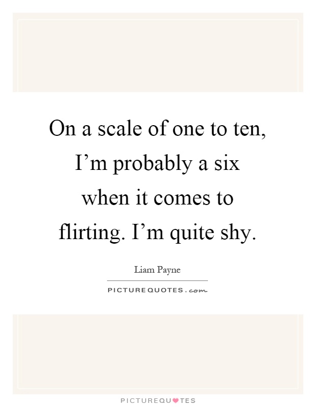 On a scale of one to ten, I'm probably a six when it comes to flirting. I'm quite shy Picture Quote #1
