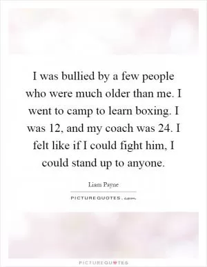 I was bullied by a few people who were much older than me. I went to camp to learn boxing. I was 12, and my coach was 24. I felt like if I could fight him, I could stand up to anyone Picture Quote #1