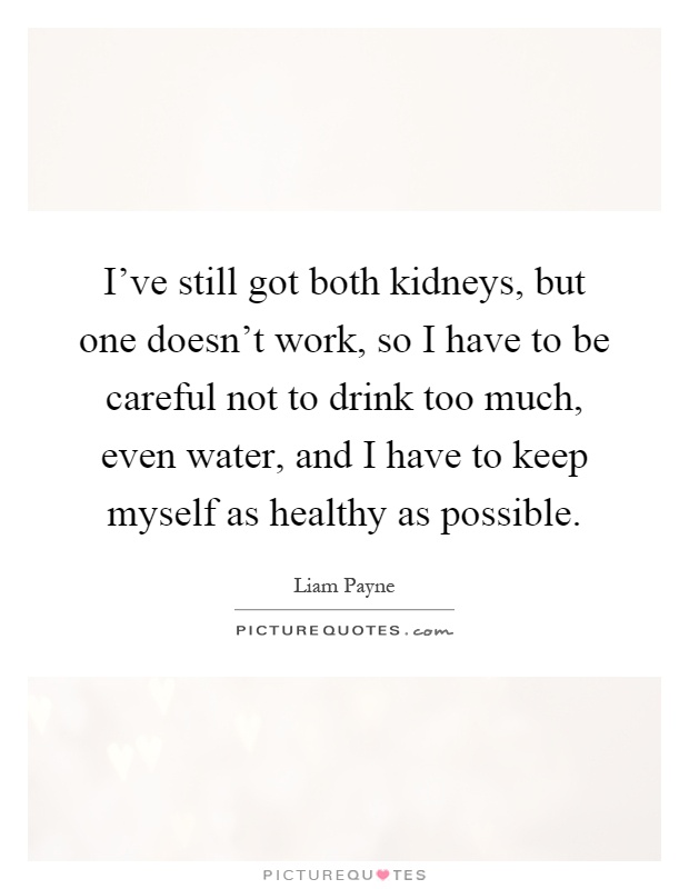 I've still got both kidneys, but one doesn't work, so I have to be careful not to drink too much, even water, and I have to keep myself as healthy as possible Picture Quote #1