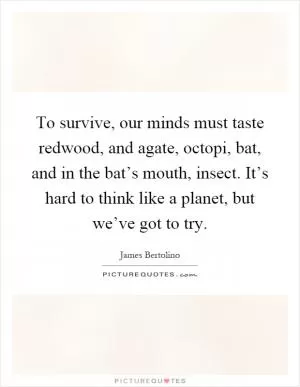 To survive, our minds must taste redwood, and agate, octopi, bat, and in the bat’s mouth, insect. It’s hard to think like a planet, but we’ve got to try Picture Quote #1