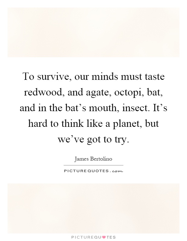 To survive, our minds must taste redwood, and agate, octopi, bat, and in the bat's mouth, insect. It's hard to think like a planet, but we've got to try Picture Quote #1