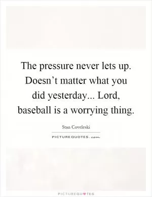 The pressure never lets up. Doesn’t matter what you did yesterday... Lord, baseball is a worrying thing Picture Quote #1