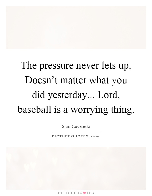 The pressure never lets up. Doesn't matter what you did yesterday... Lord, baseball is a worrying thing Picture Quote #1