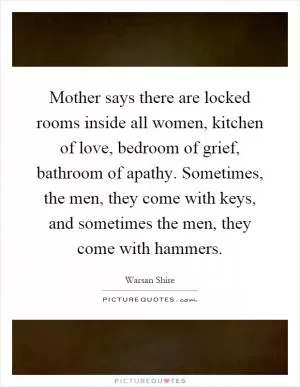 Mother says there are locked rooms inside all women, kitchen of love, bedroom of grief, bathroom of apathy. Sometimes, the men, they come with keys, and sometimes the men, they come with hammers Picture Quote #1