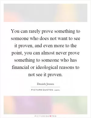 You can rarely prove something to someone who does not want to see it proven, and even more to the point, you can almost never prove something to someone who has financial or ideological reasons to not see it proven Picture Quote #1