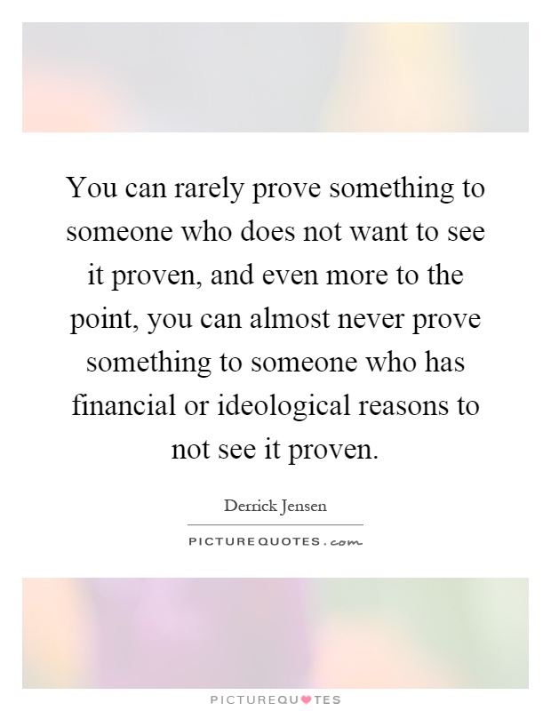 You can rarely prove something to someone who does not want to see it proven, and even more to the point, you can almost never prove something to someone who has financial or ideological reasons to not see it proven Picture Quote #1