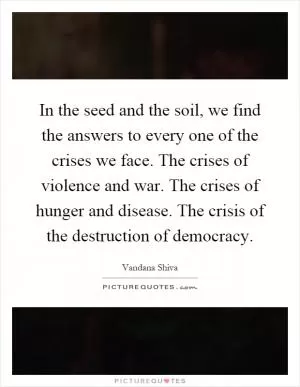 In the seed and the soil, we find the answers to every one of the crises we face. The crises of violence and war. The crises of hunger and disease. The crisis of the destruction of democracy Picture Quote #1